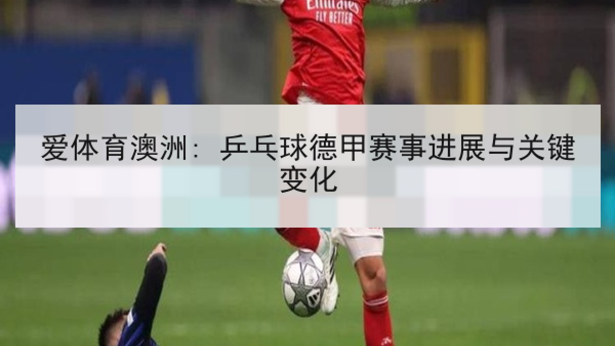 爱体育澳洲: 乒乓球德甲赛事进展与关键变化