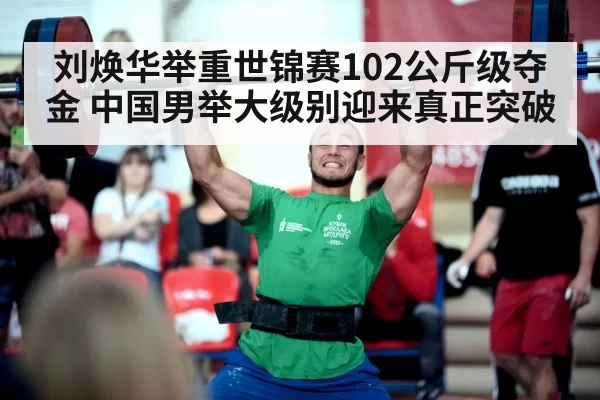 刘焕华举重世锦赛102公斤级夺金 中国男举大级别迎来真正突破